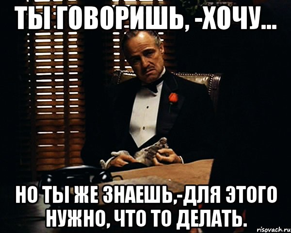 Ты говоришь, -хочу... но ты же знаешь,-для этого нужно, что то делать., Мем Дон Вито Корлеоне