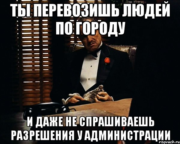 Ты перевозишь людей по городу и даже не спрашиваешь разрешения у администрации, Мем Дон Вито Корлеоне