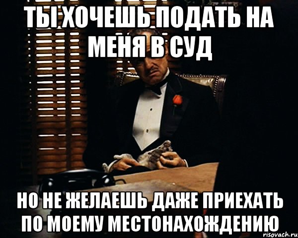 Ты хочешь подать на меня в суд но не желаешь даже приехать по моему местонахождению, Мем Дон Вито Корлеоне