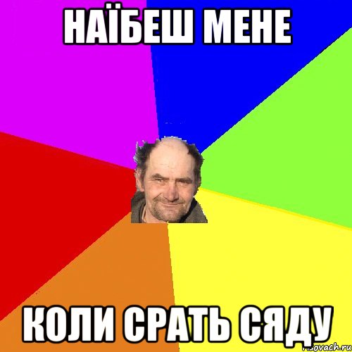 Наїбеш мене коли срать сяду