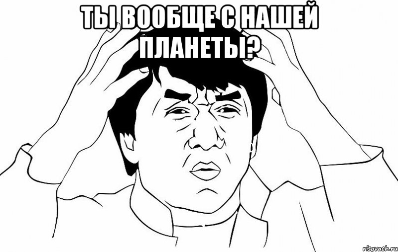 Ты вообще с нашей планеты? 