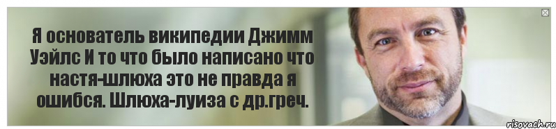 Я основатель википедии Джимм Уэйлс И то что было написано что настя-шлюха это не правда я ошибся. Шлюха-луиза с др.греч., Комикс Джимми