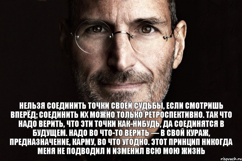 Нельзя соединить точки своей судьбы, если смотришь вперёд; соединить их можно только ретроспективно. Так что надо верить, что эти точки как-нибудь, да соединятся в будущем. Надо во что-то верить — в свой кураж, предназначение, карму, во что угодно. Этот принцип никогда меня не подводил и изменил всю мою жизнь