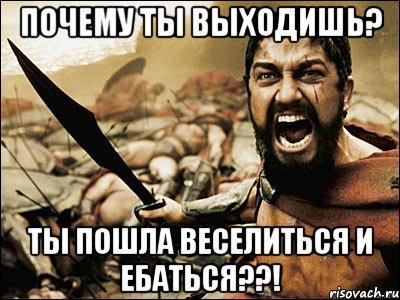 почему ты выходишь? ты пошла веселиться и ебаться??!, Мем Это Спарта