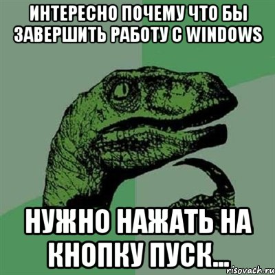 Интересно почему что бы завершить работу с Windows Нужно нажать на кнопку пуск..., Мем Филосораптор