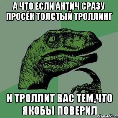 А что если Антич сразу просёк толстый троллинг И троллит вас тем,что якобы поверил, Мем Филосораптор