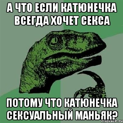 А что если Катюнечка всегда хочет секса Потому что Катюнечка сексуальный маньяк?, Мем Филосораптор