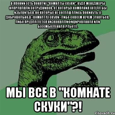 В Японии есть понятие "комнаты скуки", куда менеджеры направляли сотрудников, от которых компания хотела бы избавиться, но которые не соглашались покинуть ее добровольно.В «комнатах скуки» либо совсем нечем заняться, либо предлагается низкоквалифицированная или бессмысленная работа. Мы все в "комнате скуки"?!, Мем Филосораптор