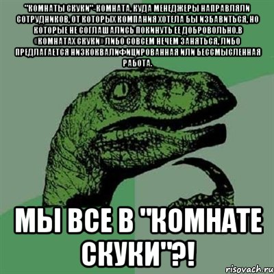 "комнаты скуки"-комната, куда менеджеры направляли сотрудников, от которых компания хотела бы избавиться, но которые не соглашались покинуть ее добровольно.В «комнатах скуки» либо совсем нечем заняться, либо предлагается низкоквалифицированная или бессмысленная работа. Мы все в "комнате скуки"?!, Мем Филосораптор