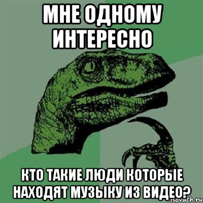 Мне одному интересно Кто такие люди которые находят музыку из видео?, Мем Филосораптор