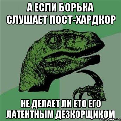 А если Борька слушает пост-хардкор Не делает ли ето его латентным дезкорщиком, Мем Филосораптор