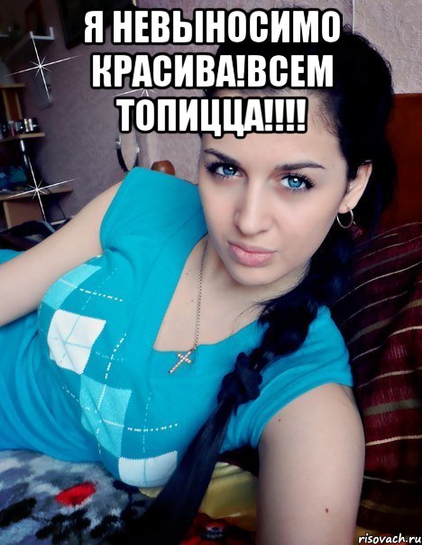 Я НЕВЫНОСИМО КРАСИВА!ВСЕМ ТОПИЦЦА!!!! 