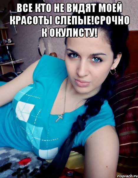 ВСЕ КТО НЕ ВИДЯТ МОЕЙ КРАСОТЫ СЛЕПЫЕ!СРОЧНО К ОКУЛИСТУ! 