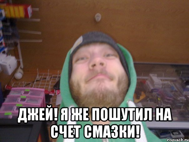  Джей! Я же пошутил на счет смазки!