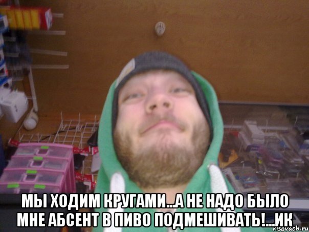  Мы ходим кругами...а не надо было мне абсент в пиво подмешивать!...ИК