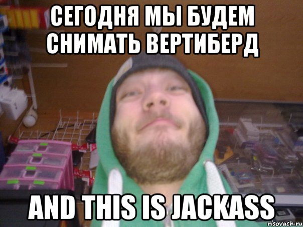 Сегодня мы будем снимать вертиберд and this is jackass