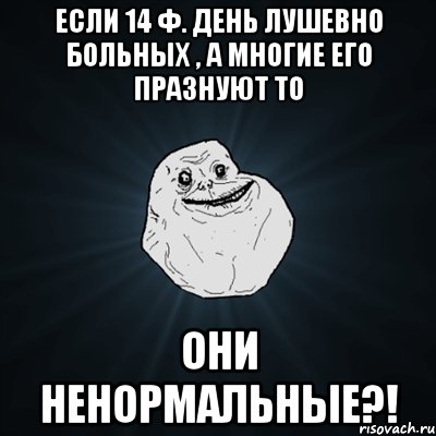 Если 14 ф. День лушевно больных , а многие его празнуют то Они ненормальные?!, Мем Forever Alone