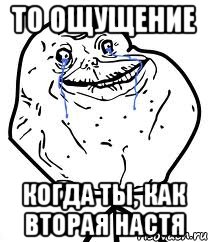 ТО ОЩУЩЕНИЕ Когда ты, как вторая Настя, Мем Forever Alone