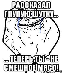 Рассказал глупую шутку... ... теперь ты - не смешное мясо!, Мем Forever Alone