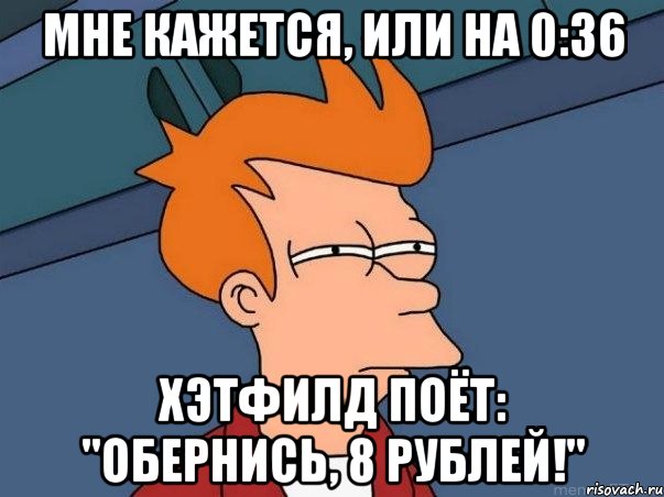 Мне кажется, или на 0:36 Хэтфилд поёт: "Обернись, 8 рублей!", Мем  Фрай (мне кажется или)