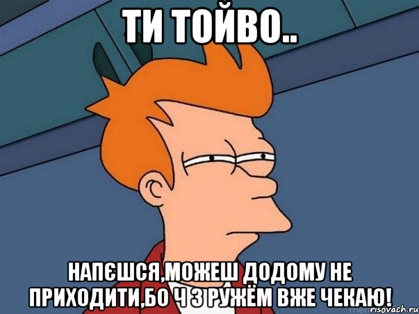 Ти тойво.. Напєшся,можеш додому не приходити,бо ч з ружём вже чекаю!, Мем  Фрай (мне кажется или)