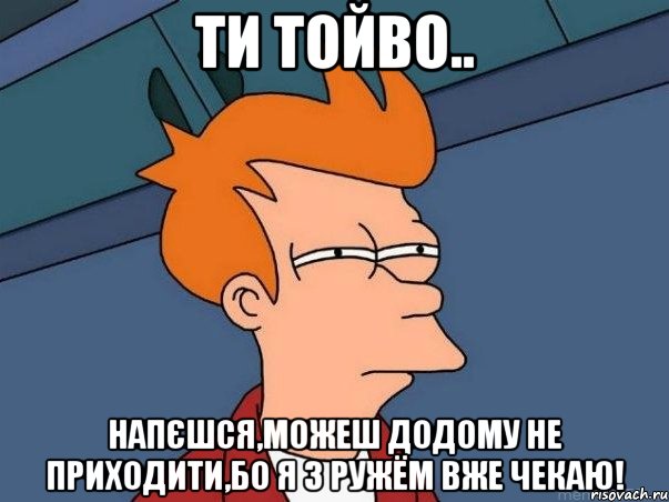 Ти тойво.. Напєшся,можеш додому не приходити,бо я з ружём вже чекаю!, Мем  Фрай (мне кажется или)