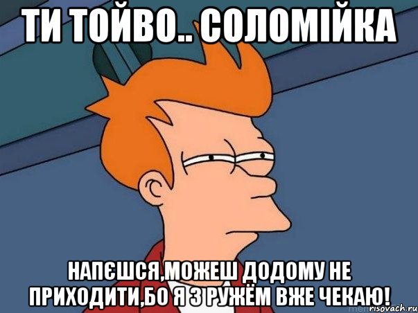 Ти тойво.. СОЛОМІЙКА Напєшся,можеш додому не приходити,бо я з ружём вже чекаю!, Мем  Фрай (мне кажется или)