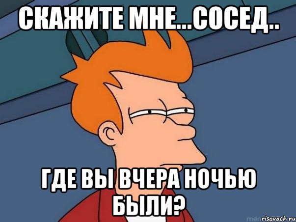 СКАЖИТЕ МНЕ...СОСЕД.. ГДЕ ВЫ ВЧЕРА НОЧЬЮ БЫЛИ?, Мем  Фрай (мне кажется или)