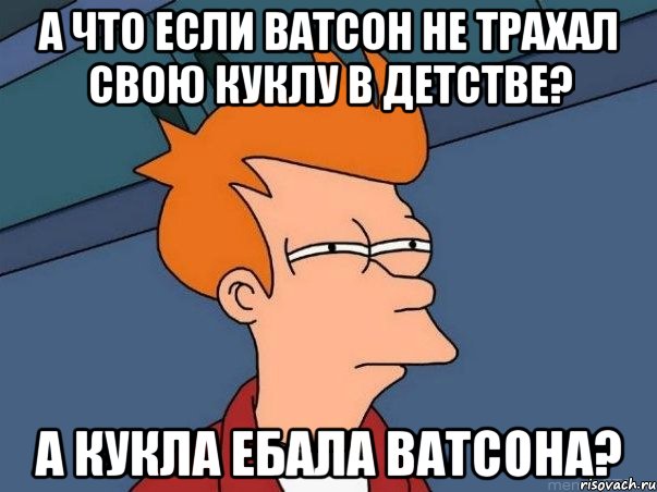 А что если Ватсон не трахал свою куклу в детстве? А кукла ебала Ватсона?, Мем  Фрай (мне кажется или)