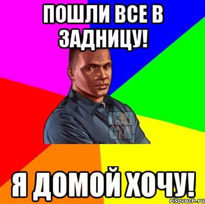 Пошли все в задницу! Я домой хочу!
