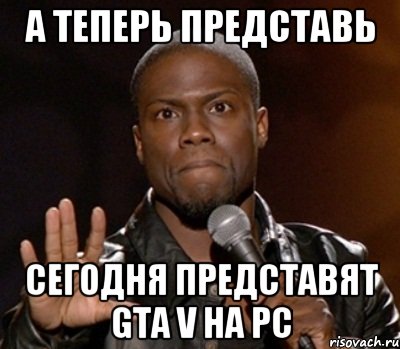 А ТЕПЕРЬ ПРЕДСТАВЬ СЕГОДНЯ ПРЕДСТАВЯТ GTA V НА PC