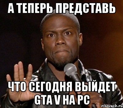 А ТЕПЕРЬ ПРЕДСТАВЬ ЧТО СЕГОДНЯ ВЫЙДЕТ GTA V НА PC