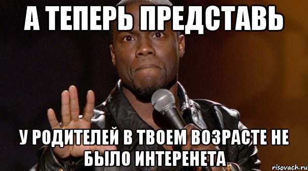 а теперь представь у родителей в твоем возрасте не было интеренета