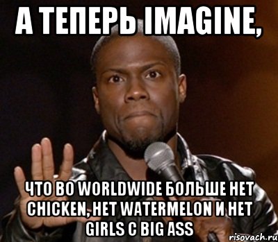 А ТЕПЕРЬ IMAGINE, ЧТО ВО WORLDWIDE БОЛЬШЕ НЕТ CHICKEN, НЕТ WATERMELON И НЕТ GIRLS С BIG ASS