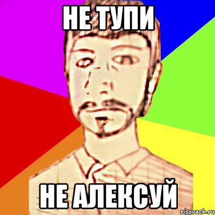 НЕ ТУПИ НЕ АЛЕКСУЙ