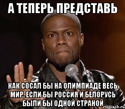 а теперь представь как сосал бы на олимпиаде весь мир, если бы россия и белорусь были бы одной страной