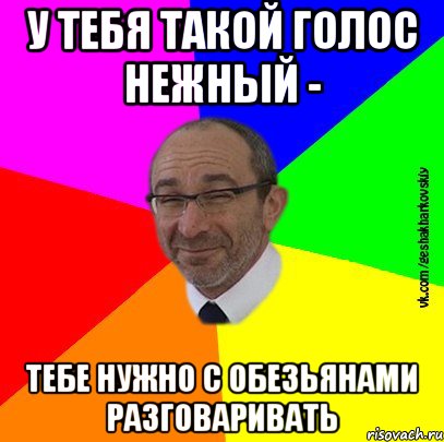 У тебя такой голос нежный - тебе нужно с обезьянами разговаривать