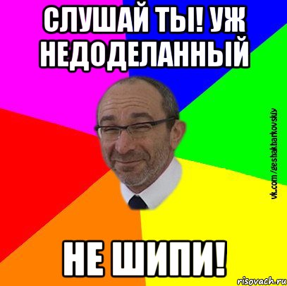 слушай ты! уж недоделанный не шипи!
