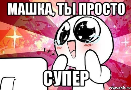 Машка, ты просто супер