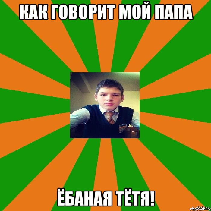 как говорит мой папа Ёбаная тётя!