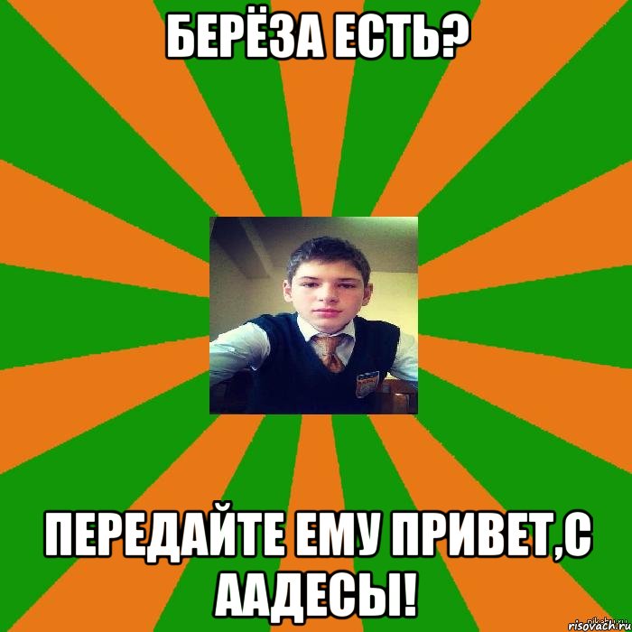 Берёза есть? Передайте ему привет,с ААдесы!