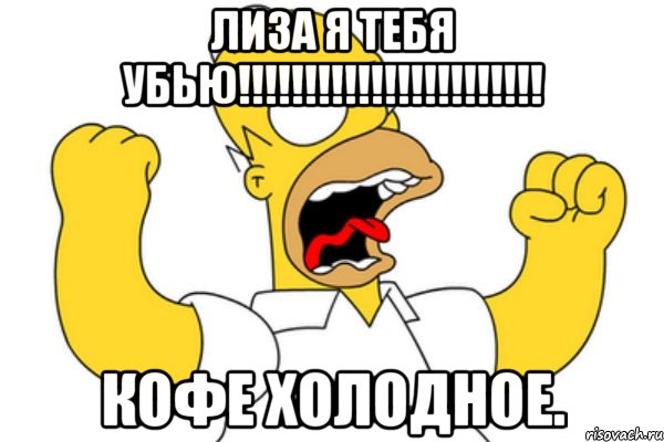 Лиза я тебя убью!!!!!!!!!!!!!!!!!!!!!!! Кофе холодное.