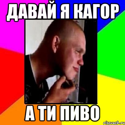ДАВАЙ Я КАГОР А ТИ ПИВО