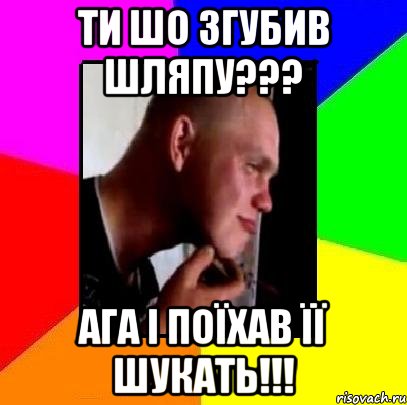 ти шо згубив шляпу??? ага і поїхав її шукать!!!