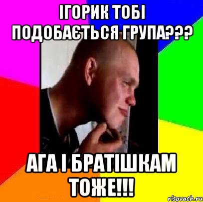 ігорик тобі подобається група??? ага і братішкам тоже!!!