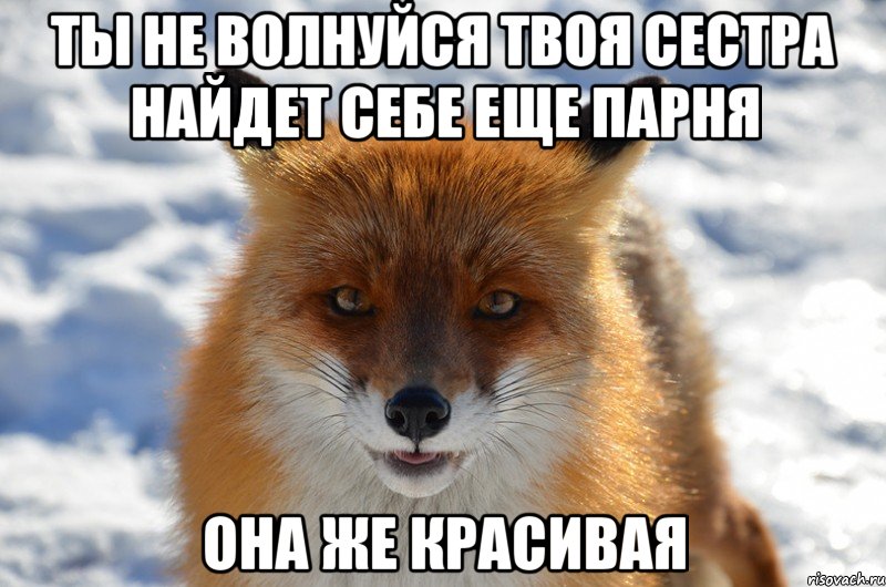 Ты не волнуйся твоя сестра найдет себе еще парня она же красивая