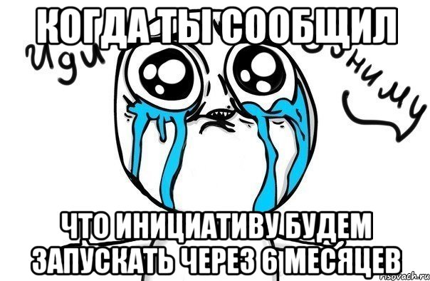 Когда ты сообщил что Инициативу будем запускать через 6 месяцев, Мем Иди обниму