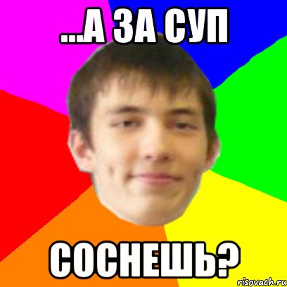 ...а за суп соснешь?