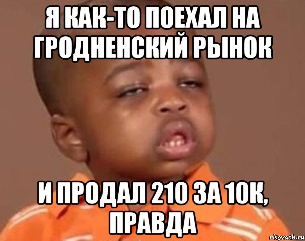я как-то поехал на гродненский рынок и продал 210 за 10К, правда, Мем  Какой пацан (негритенок)