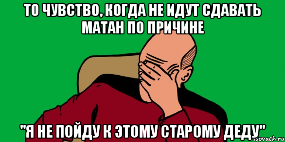 то чувство, когда не идут сдавать матан по причине "я не пойду к этому старому деду"